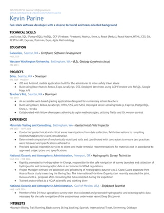 3/15/2019 Parine_Resume - Google Docs
https://docs.google.com/document/d/15bsPQd8ﬁ3EhZannWCer4RMnD5Y-EQXFgqxHzNZBeQQ/edit?ts=5c8ac80f# 1/1
360.305.0371 | kparine314@gmail.com 
github.com/kparine | linkedin.com/in/kevin-parine 
Kevin Parine 
Full-stack software developer with a diverse technical and team-oriented background 
TECHNICAL SKILLS 
JavaScript, SQL (PostgreSQL), NoSQL, GCP (Firebase, Firestore), Node.js, Knex.js, React (Redux), React Native, HTML, CSS, Git, 
RESTful API, Express, Postman, Expo, Agile Methodology 
EDUCATION 
Galvanize, Seattle, WA - Certiﬁcate, Software Development   
MAR 2019 
Western Washington University, Bellingham, WA - B.Sc. Geology (Geophysics focus) 
DEC 2011 
PROJECTS  
Echo, Seattle, WA - Developer  
JAN 2019 - PRESENT 
● iOS and Android, mobile application built for the adventurer to more safely travel alone 
● Built using React Native, Redux, Expo, JavaScript, CSS. Deployed serverless using GCP Firestore and NoSQL, Google 
Maps API  
Teacher’s Pet, Seattle, WA - Developer  
DEC 2018 
● An accessible web-based grading application designed for elementary school teachers 
● Built using React, Redux, JavaScript, HTML/CSS, and SASS. Deployed server utilizing Node.js, Express, PostgreSQL, 
Knex.js, Heroku 
● Collaborated with fellow developers adhering to agile methodologies, utilizing Trello and Git version control 
EXPERIENCE 
Materials Testing and Consulting, Bellingham, WA - Geotechnical Field Inspector  
APR 2017 – SEPT 2018  
● Conducted geotechnical and critical areas investigations from data collection, ﬁeld observations to compiling 
recommendations for client consideration.  
● Determined compaction of mechanically stabilized soils and coordinated with contractors to ensure best practices 
were followed and speciﬁcations adhered to 
● Provided special inspection services to client and made remedial recommendations for materials not in accordance to 
approved project plans and speciﬁcations 
National Oceanic and Atmospheric Administration, Newport, OR - Hydrographic Survey Technician  
MAR 2015 – FEB 2016     
● Rapidly promoted to Hydrographer-in-Charge, responsible for the safe navigation of survey launches and collection of 
hydrographic and oceanographic data in accordance to NOAA regulations 
● Project Manager oversaw the collection and processing of hydrographic data for a U.S. Coast Guard proposed Port 
Access Route study traversing the Bering Sea. The International Maritime Organization recently accepted the joint, 
Russia and U.S., proposal after consulting the data collected during the expedition 
● Trained and certiﬁed as a NOAA scientiﬁc and working diver 
National Oceanic and Atmospheric Administration, Gulf of Mexico, USA - Shipboard Scientist  
MAR – APR 2014   
● Member of the 24-hour operations survey team that collected and processed hydrographic and oceanographic data 
necessary for the safe navigation of the autonomous underwater vessel Deep Discoverer  
INTERESTS 
Mountain Biking, Trail Running, Backcountry Skiing, Cooking, Spanish, International Travel, Swimming, Cribbage 
 