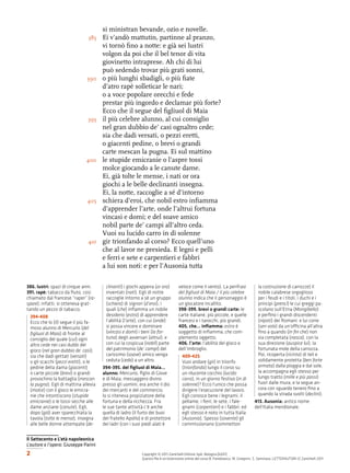si ministran bevande, ozio e novelle.
                                385    Ei v’andò mattutin, partinne al pranzo,
                                       vi tornò ﬁno a notte: e già sei lustri
                                       volgon da poi che il bel tenor di vita
                                       giovinetto intraprese. Ah chi di lui
                                       può sedendo trovar più grati sonni,
                               390     o più lunghi sbadigli, o più ﬁate
                                       d’atro rapè solleticar le nari;
                                       o a voce popolare orecchi e fede
                                       prestar più ingordo e declamar più forte?
                                       Ecco che il segue del ﬁgliuol di Maia
                                395    il più celebre alunno, al cui consiglio
                                       nel gran dubbio de’ casi ognaltro cede;
                                       sia che dadi versati, o pezzi eretti,
                                       o giacenti pedine, o brevi o grandi
                                       carte mescan la pugna. Ei sul mattino
                               400     le stupide emicranie o l’aspre tossi
                                       molce giocando a le canute dame.
                                       Ei, già tolte le mense, i nati or ora
                                       giochi a le belle declinanti insegna.
                                       Ei, la notte, raccoglie a sé d’intorno
                               405     schiera d’eroi, che nobil estro inﬁamma
                                       d’apprender l’arte, onde l’altrui fortuna
                                       vincasi e domi; e del soave amico
                                       nobil parte de’ campi all’altro ceda.
                                       Vuoi su lucido carro in dì solenne
                                410    gir trionfando al corso? Ecco quell’uno
                                       che al lavor ne presieda. E legni e pelli
                                       e ferri e sete e carpentieri e fabbri
                                       a lui son noti: e per l’Ausonia tutta

386. lustri: spazi di cinque anni.       clinanti) i giochi appena (or ora)       veloce come il vento). La perifrasi               la costruzione di carrozze) il
391. rapè: tabacco da ﬁuto, cosi         inventati (nati). Egli di notte          del ﬁgliuol di Maia / il più celebre              nobile calabrese orgoglioso
chiamato dal francese “raper” (ra-       raccoglie intorno a sé un gruppo         alunno indica che il personaggio è                per i feudi e i titoli, i duchi e i
spare); infatti, si otteneva grat-       (schiera) di signori (d’eroi), i         un giocatore incallito.                           principi (prenci) le cui greggi pa-
tando un pezzo di tabacco.               quali (che) inﬁamma un nobile            398-399. brevi o grandi carte: le                 scolano sull’Etna (Mongibello)
  394-408                                desiderio (estro) di apprendere          carte italiane, più piccole, e quelle             e perﬁno i grandi discendenti
  Ecco che lo (il) segue il più fa-      l’abilità (l’arte), con cui (onde)       francesi e i tarocchi, più grandi.                (nipoti) dei Romani: e lui corre
  moso alunno di Mercurio (del           si possa vincere e dominare              405. che… inﬁamma: estro è                        (sen vola) da un’o cina all’altra
  ﬁgliuol di Maia) di fronte al          (vincasi e domi) i beni (la for-         soggetto di inﬁamma; che com-                     ﬁno a quando (in ﬁn che) non
  consiglio del quale (cui) ogni         tuna) degli avversari (altrui); e        plemento oggetto.                                 sia completata (nasca), con la
  altro cede nei casi dubbi del          con cui la cospicua (nobil) parte        406. l’arte: l’abilità del gioco e                sua direzione (auspice lui), la
  gioco (nel gran dubbio de’ casi);      del patrimonio (de’ campi) del           dell’imbroglio.                                   fortunata mole della carrozza.
  sia che dadi gettati (versati)         carissimo (soave) amico venga              409-425                                         Poi, ricoperta (ricinta) di teli e
  o gli scacchi (pezzi eretti), o le     ceduta (ceda) a un altro.                  Vuoi andare (gir) in trionfo                    solidamente protetta (ben forte
  pedine della dama (giacenti)         394-395. del ﬁgliuol di Maia…                (trionfando) lungo il corso su                  armata) dalla pioggia e dal sole,
  o carte piccole (brevi) o grandi     alunno: Mercurio, ﬁglio di Giove             un rilucente cocchio (lucido                    la accompagna egli stesso per
  provochino la battaglia (mescan      e di Maia, messaggero divino                 carro), in un giorno festivo (in dì             lungo tratto (mille e più passi)
  la pugna). Egli di mattina allevia   presso gli uomini, era anche il dio          solenne)? Ecco l’unico che possa                fuori dalle mura; e la segue an-
  (molce) con il gioco le emicra-      dei mercanti e del commercio;                dirigere l’esecuzione del lavoro.               cora con sguardo tenero ﬁno a
  nie che intontiscono (stupide        lo si riteneva propiziatore della            Egli conosce bene i legnami, il                 quando la strada svolti (declini).
  emicranie) o le tossi secche alle    fortuna e della ricchezza. Fra               pellame, i ferri, le sete, i fale-             413. Ausonia: antico nome
  dame anziane (canute). Egli,         le sue tante attività c’è anche              gnami (carpentieri) e i fabbri: ed             dell’Italia meridionale.
  dopo (già) aver sparecchiata la      quella di ladro (il furto dei buoi           egli stesso è noto in tutta Italia
  tavola (tolte le mense), insegna     del fratello Apollo) e di protettore         (Ausonia). Spesso (sovente) gli
  alle belle donne attempate (de-      dei ladri (con i suoi piedi alati è          commissionano (commetton


Il Settecento e L’età napoleonica
L’autore e l’opera: Giuseppe Parini
2                                                          Copyright © 2011 Zanichelli Editore SpA, Bologna [6201]
                                                           Questo ﬁle è un’estensione online del corso B. Panebianco, M. Gineprini, S. Seminara, LETTERAUTORI © Zanichelli 2011
 
