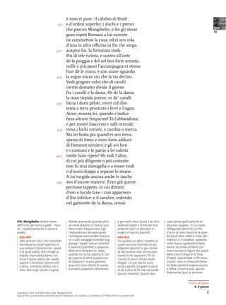 è noto ei pure. Il càlabro di feudi
                                        415     e d’ordini superbo; i duchi e i prenci
                                                che pascon Mongibello; e ﬁn gli stessi                                                                                         testi
                                                                                                                                                                               12
                                                gran nipoti Romani a lui sovente
                                                ne commetton la cura: ed ei sen vola
                                                d’una in altra o cina in ﬁn che sorga,
                                      420       auspice lui, la fortunata mole.
                                                Poi di tele ricinta, e contro all’onte
                                                de la pioggia e del sol ben forte armata,
                                                mille e più passi l’accompagna ei stesso
                                                fuor de le mura; e con soave sguardo
                                       425      la segue ancor sin che la via declini.
                                                Vedi giugner colui che di cavalli
                                                invitto domator divide il giorno
                                                fra i cavalli e la dama. Or de la dama
                                                la man tiepida preme; or de’ cavalli
                                      430       liscia i dorsi pilosi, ovver col dito
                                                tenta a terra prostrato i ferri e l’ugna.
                                                Aimè, misera lei, quando s’indìce
                                                ﬁera altrove frequente! Ei l’abbandona;
                                                e per monti inaccessi e valli orrende
                                       435      trova i lochi remoti, e cambia o merca.
                                                Ma lei beata poi quand’ei sen torna
                                                sparso di limo; e novo fasto adduce
                                                di frementi corsieri; e gli avi loro
                                                e i costumi e le patrie a lei soletta
                                      440       molte lune ripete! Or vedi l’altro,
                                                di cui più diligente o più costante
                                                non fu mai damigella o a tesser nodi
                                                o d’aurei drappi a separar lo stame.
                                                A lui turgide ancora ambe le tasche
                                       445      son d’ascose materie. Eran già queste
                                                prezioso tappeto, in cui distinti
                                                d’oro e lucide lane i casi apparvero
                                                d’Ilio infelice: e il cavalier, sedendo
                                                nel gabinetto de la dama, ormai



416. Mongibello: antico nome                      Ahimè, povera lei quando altro-                  e per molti mesi (lune) a lei sola   vano prima (già) parte di un
dell’Etna (da mons e gebel, “mon-                 ve viene allestita (s’indìce) una                (soletta) ripete il nome dei loro    prezioso tappeto, in cui erano
te”, rispettivamente in latino e                  ﬁera molto frequentata. Egli                     antenati (avi), le abitudini e i     ra gurate (distinti) con ﬁli
arabo).                                           l’abbandona e attraversando                      luoghi di nascita (patrie)!          d’oro e di lana rilucente le vicen-
  426-440                                         montagne inaccessibili (inacces-                 440-455                              de (casi) della infelice Troia (Ilio
  Vedi arrivare colui che invincibile             si) e valli selvagge (orrende) rag-              Ora guarda un altro, rispetto al     infelice): e il cavaliere, sedendo
  domatore di cavalli spartisce il                giunge i luoghi lontani (remoti),                quale nessuna fanciulla fu più       nella stanza (gabinetto) della
  suo tempo (il giorno) tra i cavalli             e baratta (scambia) o acquista.                  diligente (preciso) o più costan-    dama, ha ormai disfatto con
  e la (sua) dama. Ora stringe la                 Ma (come è) beata lei, dopo,                     te nel tessere nodi (intrecciare     mano tenace le ﬁgure dei popoli
  tiepida mano della dama; ora                    quando lui torna coperto di fan-                 trame) e nel separare i ﬁli (lo      della Grecia (Argo) e di Troia
  liscia il dorso peloso dei cavalli,             go (sparso di limo) e porta con                  stame) di arazzi dorati (aurei       (Frigia), riducendole in ﬁli minu-
  oppure, chinandosi (prostrato)                  sé (adduce) il nuovo glorioso                    drappi). Le sue tasche sono          tissimi. Solo un ﬁanco di Elena
  a terra, controlla (tenta) con il               acquisto (novo fasto) di cavalli                 ancora gonﬁe (turgide) di pezzi      (la bella rapita) è sopravvissuto;
  dito i ferri e gli zoccoli (l’ugna).            (corsieri) scalpitanti (frementi);               di tessuto e di ﬁli che nasconde     e inﬁne il nostro eroe, giunto
                                                                                                   (ascose materie). Questi face-       ﬁnalmente (pur) al termine


                                                                                                                                                           Invito all’opera
                                                                                                                                                               4. Il giorno
Copyright © 2011 Zanichelli Editore SpA, Bologna [6201]                                                                                                                   3
Questo ﬁle è un’estensione online del corso B. Panebianco, M. Gineprini, S. Seminara, LETTERAUTORI © Zanichelli 2011
 