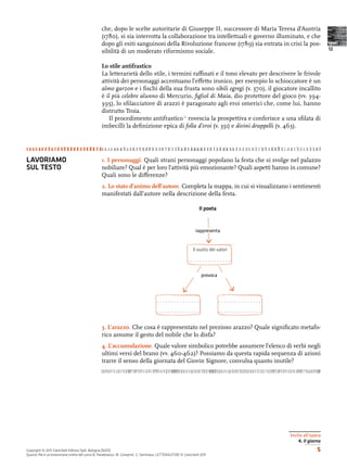 che, dopo le scelte autoritarie di Giuseppe II, successore di Maria Teresa d’Austria
                                                (1780), si sia interrotta la collaborazione tra intellettuali e governo illuminato, e che
                                                dopo gli esiti sanguinosi della Rivoluzione francese (1789) sia entrata in crisi la pos-                       testi
                                                                                                                                                               12
                                                sibilità di un moderato riformismo sociale.

                                                Lo stile antifrastico
                                                La letterarietà dello stile, i termini ra nati e il tono elevato per descrivere le frivole
                                                attività dei personaggi accentuano l’e etto ironico, per esempio lo schioccatore è un
                                                almo garzon e i ﬁschi della sua frusta sono sibili egregi (v. 370), il giocatore incallito
                                                è il più celebre alunno di Mercurio, ﬁgliol di Maia, dio protettore del gioco (vv. 394-
                                                395), lo sﬁlacciatore di arazzi è paragonato agli eroi omerici che, come lui, hanno
                                                distrutto Troia.
                                                   Il procedimento antifrastico rovescia la prospettiva e conferisce a una sﬁlata di
                                                imbecilli la deﬁnizione epica di folla d’eroi (v. 351) e divini drappelli (v. 463).




LAVORIAMO                                        . I personaggi. Quali strani personaggi popolano la festa che si svolge nel palazzo
SUL TESTO                                       nobiliare? Qual è per loro l’attività più emozionante? Quali aspetti hanno in comune?
                                                Quali sono le di erenze?
                                                2. Lo stato d’animo dell’autore. Completa la mappa, in cui si visualizzano i sentimenti
                                                manifestati dall’autore nella descrizione della festa.

                                                                                                               Il poeta


                                                                                                             rappresenta


                                                                                                           Il vuoto dei valori

                                                                                                        ...............

                                                                                                                provoca




                                                                                    ...............                       ...............
                                                                                    ...............                       ...............

                                                3. L’arazzo. Che cosa è rappresentato nel prezioso arazzo? Quale signiﬁcato metafo-
                                                rico assume il gesto del nobile che lo disfa?
                                                4. L’accumulazione. Quale valore simbolico potrebbe assumere l’elenco di verbi negli
                                                ultimi versi del brano (vv. 460-462)? Possiamo da questa rapida sequenza di azioni
                                                trarre il senso della giornata del Giovin Signore, convulsa quanto inutile?




                                                                                                                                            Invito all’opera
                                                                                                                                                4. Il giorno
Copyright © 2011 Zanichelli Editore SpA, Bologna [6201]                                                                                                   5
Questo ﬁle è un’estensione online del corso B. Panebianco, M. Gineprini, S. Seminara, LETTERAUTORI © Zanichelli 2011
 