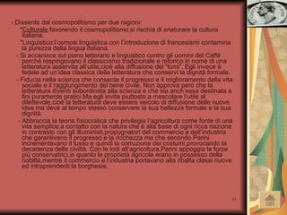 - Dissente dal cosmopolitismo per due ragioni: * Culturale :favorendo il cosmopolitismo,si rischia di snaturare la cultura italiana. *Linguistico:l’osmosi linguistica con l’introduzione di francesismi contamina la purezza della lingua italiana. - Si accanisce sul piano letterario e linguistico contro gli uomini del Caffè perché respingevano il classicismo tradizionale e retorico in nome di una letteratura asservita all’utile,cioè alla diffusione dei “lumi”. Egli invece è fedele ad un’idea classica della letteratura che conservi la dignità formale. - Fiducia nella scienza che consente il progresso e il miglioramento della vita sociale e il raggiungimento del bene civile. Non approva però che la letteratura diventi subordinata alla scienza e che sia anch’essa destinata a fini puramente pratici.Ma egli invita piuttosto a mescolare l’utile al dilettevole,cioè la letteratura deve essere veicolo di diffusione delle nuove idee ma deve al tempo stesso conservare la sua bellezza formale e la sua dignità. - Abbraccia la teoria fisiocratica che privilegia l’agricoltura come fonte di una vita semplice,a contatto con la natura che è alla base di ogni ricca nazione in contrasto con gli illuministi,propugnatori del commercio e dell’industria che garantivano il progresso e la ricchezza ma che secondo Parini incrementavano il lusso e quindi la corruzione dei costumi,provocando la decadenza delle civiltà. Con le lodi all’agricoltura,Parini appoggia le forze più conservatrici,in quanto le proprietà agricole erano in possesso della nobiltà,mentre il commercio e l’industria portavano alla ribalta classi nuove ed intraprendenti:la borghesia. 