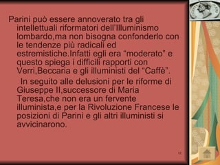 Parini può essere annoverato tra gli intellettuali riformatori dell’Illuminismo lombardo,ma non bisogna confonderlo con le tendenze più radicali ed estremistiche.Infatti egli era “moderato” e questo spiega i difficili rapporti con Verri,Beccaria e gli illuministi del “Caffè”. In seguito alle delusioni per le riforme di Giuseppe II,successore di Maria Teresa,che non era un fervente illuminista,e per la Rivoluzione Francese le posizioni di Parini e gli altri illuministi si avvicinarono. 