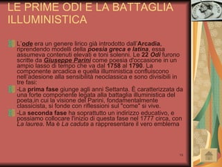 LE PRIME ODI E LA BATTAGLIA ILLUMINISTICA L’ ode  era un genere lirico già introdotto dall’ Arcadia , riprendendo modelli della  poesia greca e latina , essa assumeva contenuti elevati e toni solenni. Le  22  Odi   furono scritte da  Giuseppe Parini  come poesia d'occasione in un ampio lasso di tempo che va dal  1758  al  1790 . La componente arcadica e quella illuministica confluiscono nell’adesione alla sensibilità neoclassica e sono divisibili in tre fasi: -La  prima fase  giunge agli anni Settanta. È caratterizzata da una forte componente legata alla battaglia illuministica del poeta,in cui la visione del Parini, fondamentalmente classicista, si fonde con riflessioni sul "come" si vive. -La  seconda fase  ha soprattutto un indirizzo educativo, e possiamo collocare l'inizio di questa fase nel 1777 circa, con  La laurea . Ma è  La caduta  a rappresentare il vero emblema 