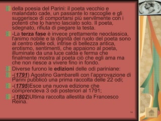 della poesia del Parini: il poeta vecchio e malandato cade, un passante lo raccoglie e gli suggerisce di comportarsi più servilmente con i potenti che lo hanno lasciato solo. Il poeta, sdegnato, rifiuta di piegare la testa.  -La  terza fase  è invece prettamente neoclassica, l'animo nobile e la dignità del ruolo del poeta sono al centro delle odi, intrise di bellezza antica, erotismo, sentimenti, che appaiono al poeta, illuminate da una luce calda e ferma che finalmente mostra al poeta ciò che egli ama ma che non riesce a vivere fino in fondo. Diverse furono le  edizioni  delle odi pariniane: -( 1791 ) Agostino Gambarelli con l’approvazione di Parini pubblicò una prima raccolta delle 22 odi; -( 1795 )Esce una nuova edizione che comprendeva 3 odi posteriori al 1791; -( 1802 )Ultima raccolta allestita da Francesco Reina. 