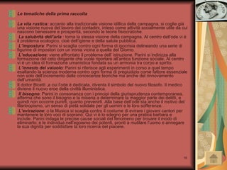 Le tematiche della prima raccolta La vita rustica:  accanto alla tradizionale visione idillica della campagna, si coglie già una visione nuova del lavoro dei contadini, inteso come attività socialmente utile da cui nascono benessere e prosperità, secondo le teorie fisiocratiche. La salubrità dell’aria  : torna la stessa visione della campagna. Al centro dell’ode vi è il problema ecologico, cioè dell’igiene e della salute pubblica. L’impostura : Parini si scaglia contro ogni forma di ipocrisia delineando una serie di figurine di impostori con un ironia vicina a quella del Giorno. L’educazione:  viene affrontato il problema dell’ istruzione. Parini si indirizza alla formazione del ceto dirigente che vuole riportare all’antica funzione sociale. Al centro vi è un idea di formazione umanistica fondata su un armonia tra corpo e spirito.  L’innesto del vaiuolo : Parini si riferisce agli esperimenti in corso a quel tempo esaltando la scienza moderna contro ogni forma di pregiudizio come fattore essenziale non solo dell’incremento delle conoscenze teoriche ma anche del rinnovamento dell’umanità. Il dottor Bicetti ,a cui l’ode è dedicata, diventa il simbolo del nuovo filosofo. Il medico diviene il nuovo eroe della civiltà illuministica. Il bisogno : Parini in consonanza con i principi della giurisprudenza contemporanea, afferma che sono il bisogno e la miseria a determinare la maggior parte dei delitti, e quindi non occorre punirli, quanto prevenirli. Alla base dell’ode sta anche il motivo del filantropismo, un senso di pietà solidale per gli uomini e le loro sofferenze. L’evirazione : o la Musica si scaglia contro il costume di evirare i giovani cantori per mantenere le loro voci di soprano. Qui vi è lo sdegno per una pratica barbara e incivile. Parini indaga le precise cause sociali del fenomeno per trovare il modo di eliminarlo; e le individua nell’egoismo dei potenti, pronti a mutilare l’uomo e annegare la sua dignità per soddisfare la loro ricerca del piacere. 