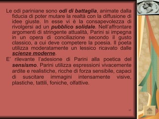 Le odi pariniane sono  odi di battaglia ,   animate dalla fiducia di poter mutare la realtà con la diffusione di idee giuste. In esse vi è la consapevolezza di rivolgersi ad un  pubblico solidale . Nell’affrontare argomenti di stringente attualità, Parini si impegna in un opera di conciliazione secondo il gusto classico, a cui deve competere la poesia. Il poeta utilizza moderatamente un lessico ricavato dalle  scienze moderne .  E’ rilevante l’adesione di Parini alla poetica del  sensismo . Parini utilizza espressioni vivacemente ardite e realistiche, ricche di forza sensibile, capaci di suscitare immagini intensamente visive, plastiche, tattili, foniche, olfattive.  