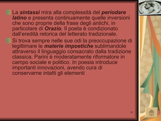 La  sintassi  mira alla complessità del  periodare latino  e presenta continuamente quelle inversioni che sono proprie della frase degli antichi, in particolare di  Orazio . Il poeta è condizionato dall’eredità retorica del letterato tradizionale.  Si trova sempre nelle sue odi la preoccupazione di legittimare le  materie impoetiche  sublimandole attraverso il linguaggio consacrato dalla tradizione classica. Parini è moderatamente riformatore in campo sociale e politico. In poesia introduce importanti innovazioni, avendo cura di conservarne intatti gli elementi  caratterizzanti.  