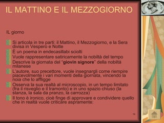 IL giorno Si articola in tre parti: il Mattino, il Mezzogiorno, e la Sera divisa in Vespero e Notte È un poema in endecasillabi sciolti Vuole rappresentare satiricamente la nobiltà del tempo Descrive la giornata del “ giovin signore ” della nobiltà milanese L’autore, suo precettore, vuole insegnargli come riempire piacevolmente i vari momenti della giornata, vincendo la noia che lo affligge Osserva la sua realtà al microscopio, in un tempo limitato (fra il risveglio e il tramonto) e in uno spazio chiuso (la stanza, la sala da pranzo, la carrozza) Il tono è ironico, cioè finge di approvare e condividere quello che in realtà vuole criticare aspramente: IL MATTINO E IL MEZZOGIORNO 