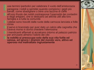 usa termini iperbolici per celebrare il vuoto dell’aristocrazia paragona i nobili a semidei quando compiono i gesti più banali, come sbadigliare o bere una tazzina di caffè all’ozio frivolo dei nobili contrappone l’operosità dei contadini e degli artigiani, che si dedicano ad attività utili alla loro famiglia e a tutta la comunità i plebei sono travolti dalle ruote della carrozza lanciata a folle corsa il servo è licenziato per aver dato un calcio alla cagnetta che l’aveva morso e dovrà chiedere l’elemosina i mendicanti affamati si accalcano intorno al palazzo patrizio per annusare almeno l’odore dei cibi la nobiltà si preoccupa solo della sua vita futile ed oziosa, ed ignora i drammi del mondo vero, attivo ed operoso ma maltrattato ingiustamente 