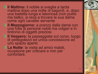 Il Mattino:  il nobile si sveglia a tarda mattina dopo una notte di bagordi, e, dopo una toeletta lunga e laboriosa (non pulito ma bello), si reca a trovare la sua dama come ogni cavalier servente Il Mezzogiorno:  a pranzo dalla dama con una folla di persone nobili ma volgari e in tintinnio di oggetti preziosi Il Vespero:  la passeggiata sul corso, luogo di pettegolezzi ed unica concessione ad uno spazio aperto La Notte : la visita ad amici malati, occasione per criticare e non per confortare. 
