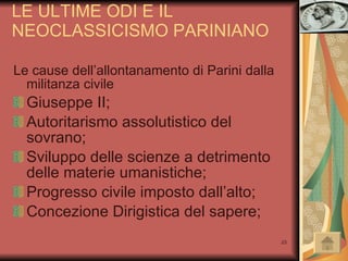 LE ULTIME ODI E IL NEOCLASSICISMO PARINIANO Le cause dell’allontanamento di Parini dalla militanza civile Giuseppe II; Autoritarismo assolutistico del sovrano; Sviluppo delle scienze a detrimento delle materie umanistiche; Progresso civile imposto dall’alto; Concezione Dirigistica del sapere; 