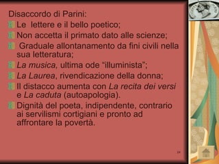 Disaccordo di Parini: Le  lettere e il bello poetico; Non accetta il primato dato alle scienze; Graduale allontanamento da fini civili nella sua letteratura; La musica,  ultima ode “illuminista”; La Laurea , rivendicazione della donna; Il distacco aumenta con  La recita dei versi  e  La caduta  (autoapologia). Dignità del poeta, indipendente, contrario ai servilismi cortigiani e pronto ad affrontare la povertà.  