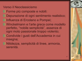 Verso il Neoclassicismo Forme più composte e nobili: Depurazione di ogni sentimento realistico; Influenza di Ercolano e Pompei; Winckelmann e l’arte greca come modello perfetto, “nobile semplicità”, assenza di ogni moto passionale troppo violento; Condivide i gusti dell’Accademia in cui insegna; Nitidezza, semplicità di linee, armonia, serenità. 