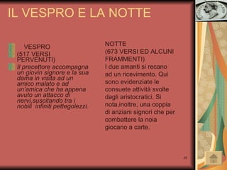 IL VESPRO E LA NOTTE VESPRO  (517 VERSI PERVENUTI)  Il precettore accompagna un giovin signore e la sua dama in visita ad un amico malato e ad un’amica che ha appena avuto un attacco di nervi,suscitando tra i nobili  infiniti pettegolezzi.   NOTTE (673 VERSI ED ALCUNI FRAMMENTI) I due amanti si recano ad un ricevimento. Qui sono evidenziate le consuete attività svolte dagli aristocratici. Si nota,inoltre, una coppia di anziani signori che per combattere la noia giocano a carte.  