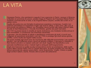 LA VITA Giuseppe Parino, che cambierà in seguito il suo cognome in Parini, nacque in Brianza, a Bosisio (in provincia di Lecco), presso il lago di Pusiano da Francesco Maria Parino, modesto commerciante di seta, e da Angiola Maria Carpani, sorella del curato di un paese vicino. Quella del poeta era una famiglia di estrazione popolare e numerosa, il padre non potendo permettersi di mantenere il figlio agli studi lo affidò, a dieci anni, alle cure di una prozia che abitava a Milano; qui Giuseppe venne iscritto alle classi inferiori delle Scuole di Sant'Alessandro, o Scuole Arcimbolde, gestite dai padri barnabiti. Nel 1741 la prozia lasciò in eredità al nipote dodicenne una modesta rendita annua in beni immobiliari, a condizione che divenisse sacerdote.  Il giovane, che era debole di salute e desiderava continuare gli studi, si avviò suo malgrado al sacerdozio (prenderà i voti nel 1754) e proseguì gli studi senza grande profitto, come risulta dai registri della scuola. Gli scarsi risultati agli studi sono da ricondurre alle difficoltà economiche ( per aiutare i genitori, che nel frattempo erano venuti ad abitare a Milano, il giovane fu costretto a dare lezioni private e a copiare carte per vari studi  legali) ma soprattutto a una  spiccata insofferenza verso i metodi rigidi e antiquati dell'insegnamento. Degli anni trascorsi in quella scuola conservatrice anche se prestigiosa, della quale furono allievi anche Pietro Verri e Cesare Beccaria, al poeta rimasero più che altro le letture personali dei classici greco-latini, come Anacreonte, Virgilio, Orazio e quella degli scrittori italiani, Dante, Ariosto oltre ai poeti del settecento. 