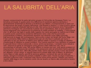 Questo componimento fa parte del primo gruppo di  Odi  scritte da Giuseppe Parini. La tematica principale di questo testo è la differenza di condizioni igienico-sanitarie e generalmente ambientali tra Bosisio e la Brianza con Milano. Il componimento si apre con la descrizione dei luoghi d’origine dell’autore, cioè Bosisio e dintorni. Lì l’aria è pura e giova ai polmoni inquinati indeboliti dall’aria di città. Non arriva né lo Scirocco né la Tramontana perché le montagne che circondando il paese non lo permettono. Non ci sono paludi di acqua stagnante che costituiscono la presenza di insetti portatori di malattie. L’unica acqua che c’è all’infuori dei laghi è quella della rugiada che viene asciugata la mattina con il Sole. A questo punto comincia la condanna dell’autore verso colui che ha provocato l’inquinamento di Milano, dimostrando egoismo non tenendo conto della comunità. Egli,secondo la legge del contrappasso, sarà punito a stare nei fanghi del fiume Stige, con il viso sommerso dalla melma e disperandosi per ciò che fece in passato per lucro. I coltivatori di riso nei dintorni di Milano sono definiti malati e l’autore si rivolge al cittadino chiedendogli di riflettere su questi problemi. Ora l’autore esprime il suo desiderio di passare le giornate dove il clima è piacevole, e dove, anche se lavorano, i contadini sono robusti e sani. Descrive la gente di campagna come gioiosa e felici della loro vita, che si accontentato di semplici cose. Ma anche Milano un tempo era così, cioè senza problemi di inquinamento, ma nessuno dei contadini, che pensavano solo ad arricchirsi hanno pensato di preservare questi doni. Oltre alle putride risaie, hanno deviato anche il corso dei torrenti per allagare i propri campi. In seguito descrive le strade della città di Milano: le definisce come fogne a cielo aperto, perché le persone gettano i contenuti dei vasi da notte per strada; carogne di animali che portano malattie e cattivi odori. Anche se dopo il tramonto, i netturbini puliscono tutto, l’indomani tutto ritorna come prima perché i cittadini non hanno rispetto delle leggi e non si rendono conto che se recano un danno alla comunità la recano a loro stessi.  LA SALUBRITA’ DELL’ARIA 