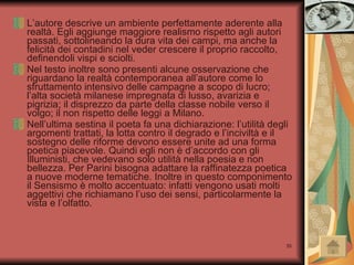 L’autore descrive un ambiente perfettamente aderente alla realtà. Egli aggiunge maggiore realismo rispetto agli autori passati, sottolineando la dura vita dei campi, ma anche la felicità dei contadini nel veder crescere il proprio raccolto, definendoli vispi e sciolti. Nel testo inoltre sono presenti alcune osservazione che riguardano la realtà contemporanea all’autore come lo sfruttamento intensivo delle campagne a scopo di lucro; l’alta società milanese impregnata di lusso, avarizia e pigrizia; il disprezzo da parte della classe nobile verso il volgo; il non rispetto delle leggi a Milano.  Nell’ultima sestina il poeta fa una dichiarazione: l’utilità degli argomenti trattati, la lotta contro il degrado e l’inciviltà e il sostegno delle riforme devono essere unite ad una forma poetica piacevole. Quindi egli non è d’accordo con gli Illuministi, che vedevano solo utilità nella poesia e non bellezza. Per Parini bisogna adattare la raffinatezza poetica a nuove moderne tematiche. Inoltre in questo componimento il Sensismo è molto accentuato: infatti vengono usati molti aggettivi che richiamano l’uso dei sensi, particolarmente la vista e l’olfatto.  