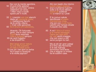 Quì con la mente sgombra, 50  di pure linfe asterso,   sotto ad una fresc' ombra   celebrerò col verso   i villan vispi e sciolti   sparsi per li ricolti; 55  E  i membri  non mai  stanchi   dietro al  crescente pane ;   e  i baldanzosi fianchi   de le ardite villane;   e  il bel volto giocondo 60  fra il bruno e il rubicondo ,   dicendo: Oh fortunate   genti, che in dolci tempre   quest' aura respirate   rotta e purgata  sempre  65 da venti fuggitivi   e da limpidi rivi.   Ben larga ancor natura   fu a la città superba   di cielo e d'aria pura :  70 ma chi i bei doni or serba   fra il lusso e l'avarizia   e la stolta pigrizia? Ahi non bastò che intorno   putridi stagni avesse ; 75  anzi a turbarne il giorno   sotto a le mura stesse   trasse gli  scelerati   rivi  a marcir su i prati   E la comun salute 80  sacrificossi  al pasto   d'ambizïose mute ,   che poi con  crudo fasto   calchin per l'ampie strade   il popolo che cade. 85  A voi  il timo e il croco   e la menta selvaggia   l'aere per ogni loco   de'   varj  atomi irraggia ,   che con soavi e cari 90  sensi pungon le nari.   Ma al piè de' gran palagi   là il fimo alto fermenta;   e di sali malvagi   ammorba l'aria lenta, 95  che a stagnar si rimase   tra le sublimi case. 