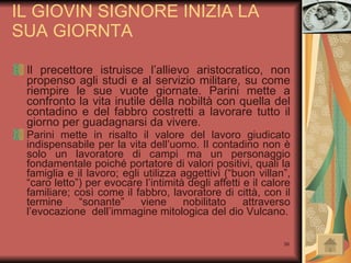 IL GIOVIN SIGNORE INIZIA LA SUA GIORNTA Il precettore istruisce l’allievo aristocratico, non propenso agli studi e al servizio militare, su come riempire le sue vuote giornate. Parini mette a confronto la vita inutile della nobiltà con quella del contadino e del fabbro costretti a lavorare tutto il giorno per guadagnarsi da vivere. Parini mette in risalto il valore del lavoro giudicato indispensabile per la vita dell’uomo. Il contadino non è solo un lavoratore di campi ma un personaggio fondamentale poiché portatore di valori positivi, quali la famiglia e il lavoro; egli utilizza aggettivi (“buon villan”, “caro letto”) per evocare l’intimità degli affetti e il calore familiare; così come il fabbro, lavoratore di città, con il termine “sonante” viene nobilitato attraverso l’evocazione  dell’immagine mitologica del dio Vulcano. 
