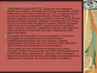 La prima raccolta di poesie Terminate le scuole nel 1752, grazie ad una maggiore, anche se modesta, sicurezza economica dovuta alla rendita della prozia (che aveva ottenuto nel 1751 in seguito ad una causa con l'esecutore testamentario, Antonio Rigola), il giovane pubblicò una prima raccolta di rime, dal titolo Alcune poesie di Ripano Eupilino (Ripano è l'anagramma di Parino, Eupili è il nome latino del lago di Pusiano: Parino da Eupili) sottoforma di novantaquattro componimenti di carattere sacro, profano, amoroso, pastorale e satirico, che risentono della sua prima formazione culturale e soprattutto dello spirito bernesco. Da questi versi semplici e non encomiastici, si riscontra l'immagine di un giovane ancora socialmente e intellettualmente isolato che non conosce i dibattiti dell'ambiente lombardo ma che è ancora rivolto all'ambito dell'Arcadia e del classicismo cinquecentesco. Grazie però ad una certa fama acquisita con questa raccolta, il Parini venne accolto nel 1753 nell'Accademia dei Trasformati che si radunava in casa del conte Giuseppe Maria Imbonati ed era formata dal meglio dei rappresentanti della cultura milanese, dove troverà amici e protettori. 