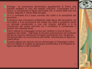 Emerge  la concezione illuministica egualitarista di Parini che intende esaltare la virtù del singolo individuo, conquistata con il lavoro, e condannare la figura del nobile che, a causa della sua vita oziosa, degrada il valore della famiglia. Vi è il contrasto tra il lusso corrotto dei nobili e la semplicità dei lavoratori. Emergono due concezioni antitetiche della figura del lavoratore: da una parte vi è la concezione del nobile che vede il contadino come un animale condannato a una vita misera; dall’altra vi è la concezione del poeta secondo cui il contadino è condannato a questa vita ingiustamente. Parini utilizza un linguaggio ironico per mettere in luce la figura negativa del nobile.  Egli finge di provare ammirazione nei confronti del giovin signore utilizzando immagini iperboliche che, risultando sproporzionate con la pochezza del nobile, ridicolizzano la figura di quest’ultimo. Il poeta utilizza per ognuno dei tre personaggi un linguaggio aulico che ha l’effetto di svelare la bassezza aristocratica e di innalzare la figura del fabbro e del contadino. 