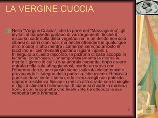LA VERGINE CUCCIA Nella "Vergine Cuccia", che fa parte del "Mezzogiorno", gli invitati al banchetto parlano di vari argomenti, finchè il discorso cade sulla dieta vegetariana: è un delitto non solo cibarsi di carni d'animali, ma anche offenderli in qualunque altro modo( il tutto mentre i camerieri servono arrosto di tacchino e i commensali gustano fagiani  ripieni ). In seguito a questo discorso, la padrona di casa scoppia in lacrime, commossa. Contemporaneamente le ritorna in mente il giorno in cui la sua adorata cagnetta, dopo essere entrata nella sala atteggiandosi, morde un servo con l’eburneo dente; per questo viene scalciata violentemente provocando lo sdegno della padrona, che sviene. Rinsavita punisce duramente il servo, e lo licenzia:egli non potendo opporre resistenza finisce in mezzo alla strada con la moglie e i figli a chiedere l’elemosina. Il brano si chiude in maniera ironica con la cagnetta che finalmente ha ottenuto la sua vendetta tanto bramata. 
