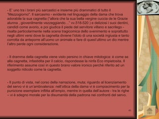 - E’ uno tra i brani più sarcastici e insieme più drammatici di tutto il “Mezzogiorno". Il sarcasmo - evidente nel linguaggio della dama che trova adorabile la sua cagnetta (“allora che la sua bella vergine cuccia de le Grazie alunna , giovenilmente vezzeggiando…” vv.518-520 ) e deliziosi i suoi dentini, candidi come avorio, e poi giudica il piede del servitore villano e sacrilego - risalta particolarmente nella scena tragicomica dello svenimento e soprattutto negli ultimi versi dove la cagnetta diviene l’idolo di una società ingiusta e tanto corrotta da anteporre all’uomo un animale e fare di quest’ultimo un dio mentre l’altro perde ogni considerazione.  - Il dramma della cagnetta viene visto persino in chiave mitologica: è come se alla cagnetta, infastidita per il calcio, rispondesse la ninfa Eco impietosita. Il riferimento assume così in questo brano valore ironico perché riferito ad un soggetto ridicolo come la cagnetta.  - Il punto di vista, nel corso della narrazione, muta; riguardo al licenziamento del servo vi è un’ambivalenza: nell’ottica della dama vi è compiacimento per la punizione esemplare inflitta all’empio, mentre in quella dell’autore - tra le righe – vi è sdegno morale per la disumanità della padrona nei confronti del servo. 