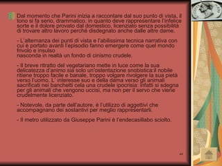 Dal momento che Parini inizia a raccontare dal suo punto di vista, il tono si fa serio, drammatico, in quanto deve rappresentare l’infelice sorte e il dolore provato dal domestico, licenziato senza possibilità di trovare altro lavoro perché disdegnato anche dalle altre dame.  - L’alternanza dei punti di vista e l’abilissima tecnica narrativa con cui è portato avanti l’episodio fanno emergere come quel mondo frivolo e insulso nasconda in realtà un fondo di cinismo crudele.  - Il breve ritratto del vegetariano mette in luce come la sua delicatezza d’animo sia solo un’ostentazione snobistica:il nobile ritiene troppo facile e banale, troppo volgare rivolgere la sua pietà verso l’uomo. L’ interesse suo e della dama verso gli animali sacrificati nei banchetti cela una crudele ipocrisia: infatti si sdegna per gli animali che vengono uccisi, ma non per il servo che viene crudelmente licenziato. - Notevole, da parte dell’autore, è l’utilizzo di aggettivi che accompagnano dei sostantivi per meglio rappresentarli. - Il metro utilizzato da Giuseppe Parini è l’endecasillabo sciolto. 