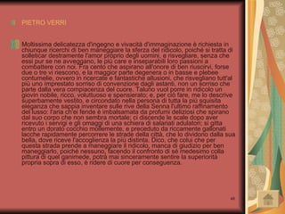 PIETRO VERRI Moltissima delicatezza d'ingegno e vivacità d'immaginazione è richiesta in chiunque ricerchi di ben maneggiare la sferza del ridicolo, poiché si tratta di solleticar destramente l'amor proprio degli uomini, e risvegliare, senza che essi pur se ne avveggano, le più care e inseparabili loro passioni a combattere con noi. Fra cento che aspirano all'onore di ben riuscirvi, forse due o tre vi riescono, e la maggior parte degenera o in basse e plebee contumelie, ovvero in ricercate e fantastiche allusioni, che risvegliano tutt'al più uno ímprestato sorriso di convenzione dagli astanti, non un sorriso che parte dalla vera compiacenza del cuore. Taluno vuol porre in ridicolo un giovin nobile, ricco, voluttuoso e spensierato; e, per ciò fare, me lo descrive superbamente vestito, e circondato nella persona di tutta la più squisita eleganza che sappia inventare sulle rive della Senna l'ultimo raffinamento del lusso: l'aria ch'ei fende è imbalsamata da profumi deliziosi che spirano dal suo corpo che non sembra mortale; ci discende le scale dopo aver ricevuto i servigi e gli omaggi di una schiera di salariati adulatori; si gitta entro un dorato cocchio mollemente, e preceduto da riccamente gallonati lacche rapidamente percorrere le strade della città, che lo dividono dalla sua bella, dove riceve l'accoglienza la píù distinta. Dico, che colui che per questa strada prende a maneggiare il ridicolo, manca di giudizio per ben maneggiarlo, poiché nessuno, facendo il confronto di sé medesimo colla pittura di quel ganimede, potrà mai sinceramente sentire la superiorità propria sopra di esso, è ridere di cuore per conseguenza.  