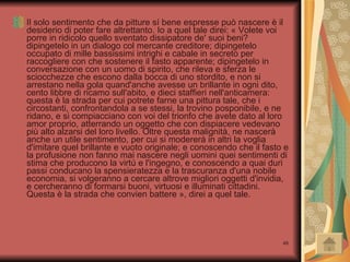 Il solo sentimento che da pitture sí bene espresse può nascere è il desiderio di poter fare altrettanto. Io a quel tale direi: « Volete voi porre in ridicolo quello sventato dissipatore de' suoi beni? dipingetelo in un dialogo col mercante creditore; dipingetelo occupato di mille bassissimi intrighi e cabale in secreto per raccogliere con che sostenere il fasto apparente; dipingetelo in conversazione con un uomo di spirito, che rileva e sferza le sciocchezze che escono dalla bocca di uno stordito, e non si arrestano nella gola quand'anche avesse un brillante in ogni dito, cento libbre di ricamo sull'abito, e dieci staffieri nell'anticamera: questa è la strada per cui potrete farne una pittura tale, che i circostanti, confrontandola a se stessi, la trovino posponibile, e ne ridano, e si compiacciano con voi del trionfo che avete dato al loro amor proprio, atterrando un oggetto che con dispiacere vedevano più alto alzarsi del loro livello. Oltre questa malignità, ne nascerà anche un utile sentimento, per cui si modererà in altri la voglia d'imitare quel brillante e vuoto originale; e conoscendo che il fasto e la profusione non fanno mai nascere negli uomini quei sentimenti di stima che producono la virtú e l'ingegno, e conoscendo a quai duri passi conducano la spensieratezza e la trascuranza d'una nobile economia, si volgeranno a cercare altrove migliori oggetti d'invidia, e cercheranno di formarsi buoni, virtuosi e illuminati cittadini. Questa è la strada che convien battere », direi a quel tale. 