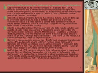 Membro dell'Accademia dei Trasformati e precettore di casa Serbelloni Dopo aver ottenuto a Lodi i voti sacerdotali, il 14 giugno del 1754, fu ordinato sacerdote ma le risorse economiche piuttosto scarse per farlo vivere in modo dignitoso, lo costrinsero ad accettare l'aiuto dell'abate Soresi che lo sosterrà nell'entrare al servizio del duca Gabrio Serbelloni come precettore dei suoi quattro figli. Il servizio a casa Serbelloni durò dal 1754 fino al 1762 e, pur non dandogli la sicurezza economica, lo mise a contatto con persone di elevata condizione sociale e di idee aperte, a partire dalla contessa Vittoria, al padre Soresi, al medico di casa, Giuseppe Cicognini (in seguito direttore della facoltà di medicina di Milano). Intanto in casa Serbelloni il Parini osservò la vita della nobiltà in tutti i suoi aspetti ed ebbe modo di assorbire e rielaborare alcune nuove idee che arrivavano dalla Francia di Voltaire, Montesquieu, Rousseau, Condillac e dell'Encyclopédie, che influenzarono gli scritti di questo periodo al quale risale, tra gli altri, il Dialogo sopra la nobiltà (1757), le odi La vita rustica, La salubrità dell'aria (1759) e La impostura (1761). Sempre in questo periodo scrisse, per i Trasformati, una polemica letteraria contro i Pregiudizi delle umane lettere (1756) del padre Alessandro Bandiera con il titolo Due lettere intorno al libro intitolato "I pregiudizi delle umane lettere" e nel 1760 una nuova polemica letteraria contro i "Dialoghi della lingua toscana" del padre barnabita Onofrio Branda. Nell'ottobre del 1762, per aver difeso la figlia del compositore e maestro di musica Giovanni Battista Sammartini che era stata schiaffeggiata dalla duchessa in uno scatto d'ira, fu licenziato e, abbandonata casa Serbelloni, venne presto accolto dagli Imbonati come precettore del giovane Carlo al quale il poeta dedicherà, nel 1764, l'ode La educazione. 