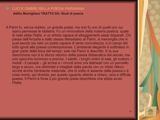 LUCI E OMBRE NELLA POESIA PARINIANA   Attilio Momigliano TRATTO DA: Studi di poesia Il Parini fu, senza dubbio, un grande poeta: ma non fu uno di quelli con cui siano permesse le idolatrie. Fu un rinnovatore della materia poetica, quale di rado ebbe l'Italia, e un artista capace di atteggiamenti assai disparati. Chi passa dall'Arcadia e dallo stesso Metastasio al Parini, si meraviglia che in quel secolo sia nato un poeta capace di tanta concretezza, e in campi del tutto ignoti alla poesia contemporanea. L'ambiente elegante è sottinteso in gran parte della lirica del tempo: solo nel Parini è descritto. E la sua descrizione non è lo sforzo retorico della poesia didascalica del secolo; ma uno specchio luminoso e preciso. I salotti, i lunghi ordini di sale, gli scaloni, i mobili - il canapè -, gli arnesi e i ninnoli sono ora delineati con un pennello largo e sicuro, ora delimitati e intagliati dalla parola con un nitido rilievo: sicché anche l'ambiente materiale, che di solito è assente dalla poesia o è cosa morta, qui diventa, per questo sguardo attento e chiaro, vera e difficile poesia. Il Parini è forse il più grande poeta descrittore che abbia avuto l'Italia. 