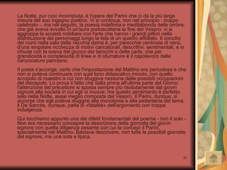 La Notte, pur così incompiuta, è l'opera del Parini che ci dà la più larga misura del suo ingegno poetico. Vi si continua, non nel principio - troppo celebrato -, ma nel seguito, la poesia indefinita e meditabonda delle ombre, che già aveva avvolto in un'aura prefoscoliana la fine del Vespro; vi si aggruppa la società nobiliare con l'arte che hanno i grandi pittori nella distribuzione dei personaggi lungo la tela di un quadro affollato. Il concilio dei numi nella sala della vecchia dama è, per parecchie centinaia di versi, d'una singolare ricchezza di motivi caricaturali, descrittivi, sentimentali, e si chiude con la scena del giuoco dei tarocchi e delle carte, che per grandiosità e complessità di linee e di sfumature è il capolavoro delle canzonature pariniane. Il poeta s'accorge, certo che l'impostazione del Mattino era pericolosa e che non si poteva continuare con quel tono didascalico minuto, con quello scrupolo di maestro a cui non sfuggiva nessuna delle possibili occupazioni del discepolo. Lo prova il fatto che dalla prima all'ultima parte del Giorno l'attenzione del precettore si sposta sempre più risolutamente dal giovin signore alla società in cui egli si muove: ma questo pentimento è perfetto solo nella Notte, assai meglio composta del Vespro. Il Parini, dunque, si accorse che egli poteva sfuggire alla monotonia e alla pedanteria del tema: il De Sanctis, dunque, parla di «fatalità» dell'argomento con troppa indulgenza. Qui tocchiamo appunto uno dei difetti fondamentali del poema - non il solo -. Non era necessario concepire la descrizione della giornata del giovin signore con quella diligenza pesante con cui la concepì il Parini, specialmente nel Mattino. Bastava descrivere, non tutte le possibili giornate del signore, ma una sola e tipica.  