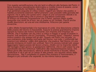 Con questa semplificazione che più tardi si affacciò alla fantasia del Parini, il tema diventava naturalmente drammatico e mobile invece di essere, come rimase soprattutto nel Mattino, descrittivo e stagnante. Può sembrare angustia di critico notare i legami più retorici che poetici, e l'abilità puramente esteriore nell'enumerare i casi possibili nella giornata del signore: ma è certo che questi sono i segni di una concezione debole e la spiegazione della fatica che si prova in una lettura continuata. Si finisce col ricevere l'impressione che il Parini, perduto dietro quelle quisquilie così simili fra di loro, sia un poeta un po' limitato. Perciò anche quelle descrizioni, ad una ad una nitidissime, finiscono per parere soverchie. L'altro difetto fondamentale è la mancanza di unità. Una descrizione unitaria della poesia del Giorno è impossibile. Eppure la poesia grandissima impone sempre la ricerca del motivo dominante: non importa che l'impresa sia difficile, che il risultato vari da critico a critico e magari si sposti di esame in esame: tutti sentiamo che la Commedia, i Promessi Sposi, i Sepolcri, hanno motivo poetico che spiega tutti gli altri. Questo nel Parini non accade. La sua coscienza virile spiega una parte del Giorno, non tutto. L'uniformità del poema è più stilistica, voglio dire esteriore, che poetica. Nel Giorno c'é una grande ricchezza di motivi non unificati. Non li ho ancora indicati tutti: posso aggiungere l'aspra poesia del lavoro umano, ritratto con le impronte visibili del travaglio d'ogni giorno; la gradazione dell'ironia, che in certi passi ha una grandiosità davvero sinfonica: l'attitudine alla rappresentazione epica, che talora giova alla canzonatura, talora la rende monotona e forzata, talora costituisce in sé e per sé un passo di alta poesia; uno squisito senso della decorazione... Ma il complesso di questo fine mosaico è frammentario, il disegno è più ordinato che sapiente, la vita intima manca spesso. 
