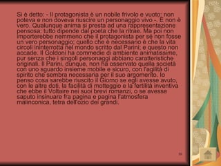 Si è detto: - Il protagonista è un nobile frivolo e vuoto: non poteva e non doveva riuscire un personaggio vivo -. E non è vero. Qualunque anima si presta ad una rappresentazione pensosa: tutto dipende dal poeta che la ritrae. Ma poi non importerebbe nemmeno che il protagonista per sé non fosse un vero personaggio; quello che è necessario è che la vita circoli ininterrotta nel mondo scritto dal Parini; e questo non accade. Il Goldoni ha commedie di ambiente animatissime, pur senza che i singoli personaggi abbiano caratteristiche originali. Il Parini, dunque, non ha osservato quella società con uno sguardo insieme mobile e sicuro, con l'agilità di spirito che sembra necessaria per il suo argomento. Io penso cosa sarebbe riuscito il Giorno se egli avesse avuto, con le altre doti, la facilità di motteggio e la fertilità inventiva che ebbe il Voltaire nei suoi brevi romanzi, o se avesse saputo insinuare fra pagina e pagina l'atmosfera malinconica, tetra dell'ozio dei grandi. 
