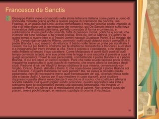 Francesco de Sanctis Giuseppe Parini viene consacrato nella storia letteraria italiana come poeta e uomo di rinnovata moralità grazie anche a queste pagine di Francesco De Sanctis. Già Foscolo, in un passo dell’ Ortis , aveva immortalato il mito del vecchio poeta, modello di vita e di letteratura per la generazione dei romantici; qui De Sanctis insiste sulla forza innovatrice della poesia pariniana, perfetto connubio di forma e contenuto, e sublimazione di una profonda umanità, fatta di passioni morali, politiche e sociali, che in modo del tutto naturale si fa grande poesia, lirica (le  Odi ) e satirica ( Il Giorno ). In questi tempi di nuove idee e di vecchi uomini nacque Giuseppe Parini, il 22 maggio del 1729. Venuto dal contado in Milano, cominciò i soliti studi classici sotto i barnabiti, e il padre Branda fu suo maestro di rettorica. Il babbo volle farne un prete per nobilitare il casato; ma sul più bello fu costretto per le strettezze domestiche a troncare i suoi studi e a ingegnarsi per trarre innanzi la vita. Fece il copista e il pedagogo, e ne' dispregi e nella miseria si temprò il suo carattere. Come Metastasio e come tutt'i poeti di quel tempo cominciò arcade, e le sue prime rime le leggi in una raccolta di poesie a cura di quegli accademici. Rivelò la sua personalità, combattendo il padre Bandiera e il padre Branda, di cui era stato un cattivo scolare. Pare che nella scuola facesse poco profitto, impaziente soprattutto di quei giuochi di memoria, che erano allora la sostanza degli studi. Padrone di sè, ne' ritagli di tempo obbliava la sua miseria, conversando con Virgilio, Orazio, Dante, Ariosto e Berni. E che cosa dovea parergli il padre Branda col suo toscano, o il padre Bandiera co' suoi periodi? Ma, se aveva a dispetto quella pedanteria, non gli rincresceva meno quel francesizzare de' più, divenuto moda nelle alte e basse classi. Usando per il suo mestiere in case signorili, potè studiare dappresso questa strana mescolanza di vecchio e di nuovo, che costituiva allora la società italiana. Già questo pigliar subito posizione, questo soprastare alla lotta e schivarne tutte le esagerazioni mostra una spiccata personalità. Hai innanzi un carattere. Parini era uomo più di meditazione che di azione. Non aveva il gusto de' piaceri, aveva pochi bisogni, e nessuna cupidigia di onori e di ricchezze.  