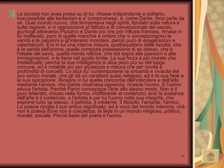 La società non avea presa su di lui: rimase indipendente e solitario, inaccessibile alle tentazioni e a' compromessi, e, come Dante, fece parte da sè. Quel mondo nuovo, che fermentava negli spiriti, fondato sulla natura e sulla ragione, e in opposizione al fattizio e al convenzionale del secolo, giuntogli attraverso Plutarco e Dante più che per influssi francesi, rimase in lui inalterato, puro di quelle macchie e ombre che vi sovrappongono le vanità e le passioni e gl'interessi mondani, perciò puro di esagerazioni e ostentazioni. Era in lui una interna misura, quell'equilibrio delle facoltà, che è la sanità dell'anima, quella compiuta possessione di se stesso, che è l'ideale del savio, quella mente rettrice, che sta sopra alle passioni e alle immaginazioni, e le tiene nel giusto limite. La sua forza è più morale che intellettuale; perchè la sua intelligenza si alza poco più su del luogo comune, ed è notabile più per giustezza e misura che per novità e profondità di concetti. Lo alza su' contemporanei la sincerità e vivacità del suo senso morale, che gli dà un carattere quasi religioso, ed è la sua fede e la sua ispirazione. Rinasce in lui quella concordia dell'intendere e dell'atto mediante l'amore, che Dante chiamava sapienza: rinasce l'uomo. E l'uomo educa l'artista. Perchè Parini concepisce l'arte allo stesso modo. Non è il puro letterato, chiuso nella forma, indifferente al contenuto; anzi la sostanza dell'arte è il contenuto, e l'artista è per lui l'uomo nella sua integrità, che esprime tutto se stesso, il patriota, il credente, il filosofo, l'amante, l'amico. La poesia ripiglia il suo antico significato, ed è voce del mondo interiore, ché non è poesia dove non è coscienza, la fede in un mondo religioso, politico, morale, sociale. Perciò base del poeta è l'uomo.  