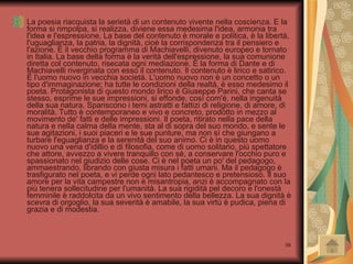 La poesia riacquista la serietà di un contenuto vivente nella coscienza. E la forma si rimpolpa, si realizza, diviene essa medesima l'idea, armonia tra l'idea e l'espressione. La base del contenuto è morale e politica, è la libertà, l'uguaglianza, la patria, la dignità, cioè la corrispondenza tra il pensiero e l'azione. È il vecchio programma di Machiavelli, divenuto europeo e tornato in Italia. La base della forma è la verità dell'espressione, la sua comunione diretta col contenuto, risecata ogni mediazione. È la forma di Dante e di Machiavelli riverginata con esso il contenuto. Il contenuto è lirico e satirico. È l'uomo nuovo in vecchia società. L'uomo nuovo non è un concetto o un tipo d'immaginazione; ha tutte le condizioni della realtà, è esso medesimo il poeta. Protagonista di questo mondo lirico è Giuseppe Parini, che canta se stesso, esprime le sue impressioni, si effonde, così com'è, nella ingenuità della sua natura. Spariscono i temi astratti e fattizi di religione, di amore, di moralità. Tutto è contemporaneo e vivo e concreto, prodotto in mezzo al movimento de' fatti e delle impressioni. Il poeta, ritirato nella pace della natura e nella calma della mente, sta al di sopra del suo mondo, e sente le sue agitazioni, i suoi piaceri e le sue punture, ma non sì che giungano a turbare l'eguaglianza e la serenità del suo animo. Ci è in questo uomo nuovo una vena d'idillio e di filosofia, come di uomo solitario, più spettatore che attore, avvezzo a vivere tranquillo con sè, a conservare l'occhio puro e spassionato nel giudizio delle cose. Ci è nel poeta un po' del pedagogo, ammaestrando, librando con giusta misura i fatti umani. Ma il pedagogo è trasfigurato nel poeta, e vi perde ogni lato pedantesco e pretensioso. Il suo amore per la vita campestre non è misantropia, anzi è accompagnato con la più tenera sollecitudine per l'umanità. La sua rigidità pel decoro e l'onestà femminile è raddolcita da un vivo sentimento della bellezza. La sua dignità è scevra di orgoglio, la sua severità è amabile, la sua virtù è pudica, piena di grazia e di modestia.  