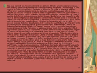 Ne' suoi concetti e ne' suoi sentimenti ci è sempre il limite, un'armonica temperanza, dov'è la sua perfezione intellettuale e morale di uomo e di poeta. Quando leggi la  Vita rustica , la  Salubrità dell'aria , il  Pericolo , la  Musa , la  Caduta  e la sua  Nice  e la sua  Silvia , provi una soddisfazione più che estetica, senti in te appagate tutte le tue facoltà. La vecchia società è colta non nelle sue generalità rettoriche, come nel Rosa, nel Menzini e in altri satirici, ma nella forma sostanziale della sua vecchiezza, che è la pompa delle forme nella insipidezza del contenuto. Quelle forme così magnifiche, alle quali si dà una importanza così capitale, sono un'ironia, messe allato al contenuto. La  Batracomiomachia  è l'ironia dell'lliade, la  Moscheide  è l'ironia dell'Orlando: sono forme epiche applicate a un mondo plebeo. L'ironia è la forma delle vecchie società, non ancora conscie della loro dissoluzione. È il vecchio che vuol farla da giovine, con tanta più ostentazione nelle apparenze quanto più meschina è la sostanza. Questo è il concetto fondamentale del  Giorno , fondato su di un'ironia che è nelle cose stesse, perciò profonda e trista. Parini non vi aggiunge di suo che il rilievo, una solennità di esposizione che fa più vivo il contrasto. E perchè sente in quelle mentite forme negato se stesso, la sua semplicità, la sua serietà, il suo senso morale, non ha forza di riderne e non gli esce dalla penna uno scherzo o un capriccio. Ride di mala grazia, e sotto ci senti il disgusto e il disprezzo. L'Italia avea riso abbastanza, e rideva ancora ne' versi di Passeroni e di Goldoni. Qui il riso è alla superficie, sotto alla quale giace repressa e contenuta l'indignazione dell'uomo offeso. La sua interna misura e pacatezza, la sua mente rettrice gli dà la forza della repressione, sì che il sentimento di rado erompe sulla superficie, e l'ironia di rado piglia la forma del sarcasmo. L'ironia de' nostri padri del Risorgimento era allegra e scettica, come nel Boccaccio e nell'Ariosto, perchè era rivendicazione intellettuale dirimpetto alle assurdità teologiche e feudali, rivendicazione accompagnata con la dissoluzione morale: era l'ironia della scienza a spese dell'ignoranza, e l'ignoranza fa ridere. Ma qui l'ironia è il risveglio della coscienza dirimpetto a una società destituita di ogni vita interiore; lì era l'ironia del buon senso, qui è l'ironia del senso morale. Senti che rinasce l'uomo, e con esso la vita interiore. La parola di quella vecchia società era a sua immagine, cascante, leziosa, vuota sonorità, travolta e seppellita sotto la musica. Qui risuscita la parola. E vien fuori faticosa, martellata, ardua, pregna di sensi e di sottintesi. La parola scopre l'ironia, perchè è in antitesi con quella società molle ed evirata che il poeta finge di celebrare. 