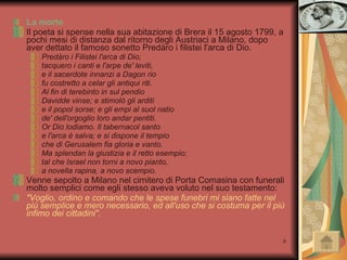 La morte Il poeta si spense nella sua abitazione di Brera il 15 agosto 1799, a pochi mesi di distanza dal ritorno degli Austriaci a Milano, dopo aver dettato il famoso sonetto Predàro i filistei l'arca di Dio. Predàro i Filistei l'arca di Dio;  tacquero i canti e l'arpe de' leviti,  e il sacerdote innanzi a Dagon rio  fu costretto a celar gli antiqui riti.  Al fin di terebinto in sul pendio  Davidde vinse; e stimolò gli arditi  e il popol sorse; e gli empi al suol natio  de' dell'orgoglio loro andar pentiti.  Or Dio lodiamo. Il tabernacol santo  e l'arca è salva; e si dispone il tempio  che di Gerusalem fia gloria e vanto.  Ma splendan la giustizia e il retto esempio;  tal che Israel non torni a novo pianto,  a novella rapina, a novo scempio.  Venne sepolto a Milano nel cimitero di Porta Comasina con funerali molto semplici come egli stesso aveva voluto nel suo testamento: "Voglio, ordino e comando che le spese funebri mi siano fatte nel più semplice e mero necessario, ed all'uso che si costuma per il più infimo dei cittadini". 