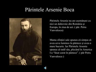 P ărintele Arsenie Boca Părintele Arsenie nu are asemănare cu nici un duhovnic din România şi Europa, în ziua de azi. ( păr. Petru Vanvulescu) Mama sfinţiei sale spunea că simţea că avea ceva luminos în pântece şi avea o mare bucurie. Iar Părintele Arsenie spunea că tatăl său, plecând în America l-a “lăsat curat în pântece”. ( păr Petru Vanvulescu )   