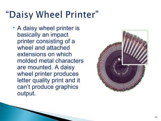  A daisy wheel printer is
basically an impact
printer consisting of a
wheel and attached
extensions on which
molded metal characters
are mounted. A daisy
wheel printer produces
letter quality print and it
can’t produce graphics
output.
10
 