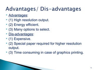  Advantages:
 (1) High resolution output.
 (2) Energy efficient.
 (3) Many options to select.
 Dis-advantages:
 (1) Expensive.
 (2) Special paper required for higher resolution
output.
 (3) Time consuming in case of graphics printing.
13
 