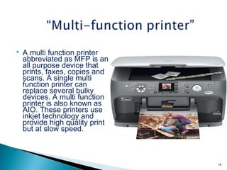  A multi function printer
abbreviated as MFP is an
all purpose device that
prints, faxes, copies and
scans. A single multi
function printer can
replace several bulky
devices. A multi function
printer is also known as
AIO. These printers use
inkjet technology and
provide high quality print
but at slow speed.
16
 