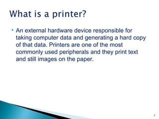  An external hardware device responsible for
taking computer data and generating a hard copy
of that data. Printers are one of the most
commonly used peripherals and they print text
and still images on the paper.
2
 