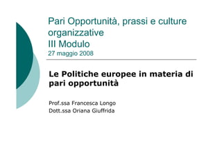 Pari Opportunità, prassi e culture
organizzative
III Modulo
27 maggio 2008
Le Politiche europee in materia di
pari opportunità
Prof.ssa Francesca Longo
Dott.ssa Oriana Giuffrida
 