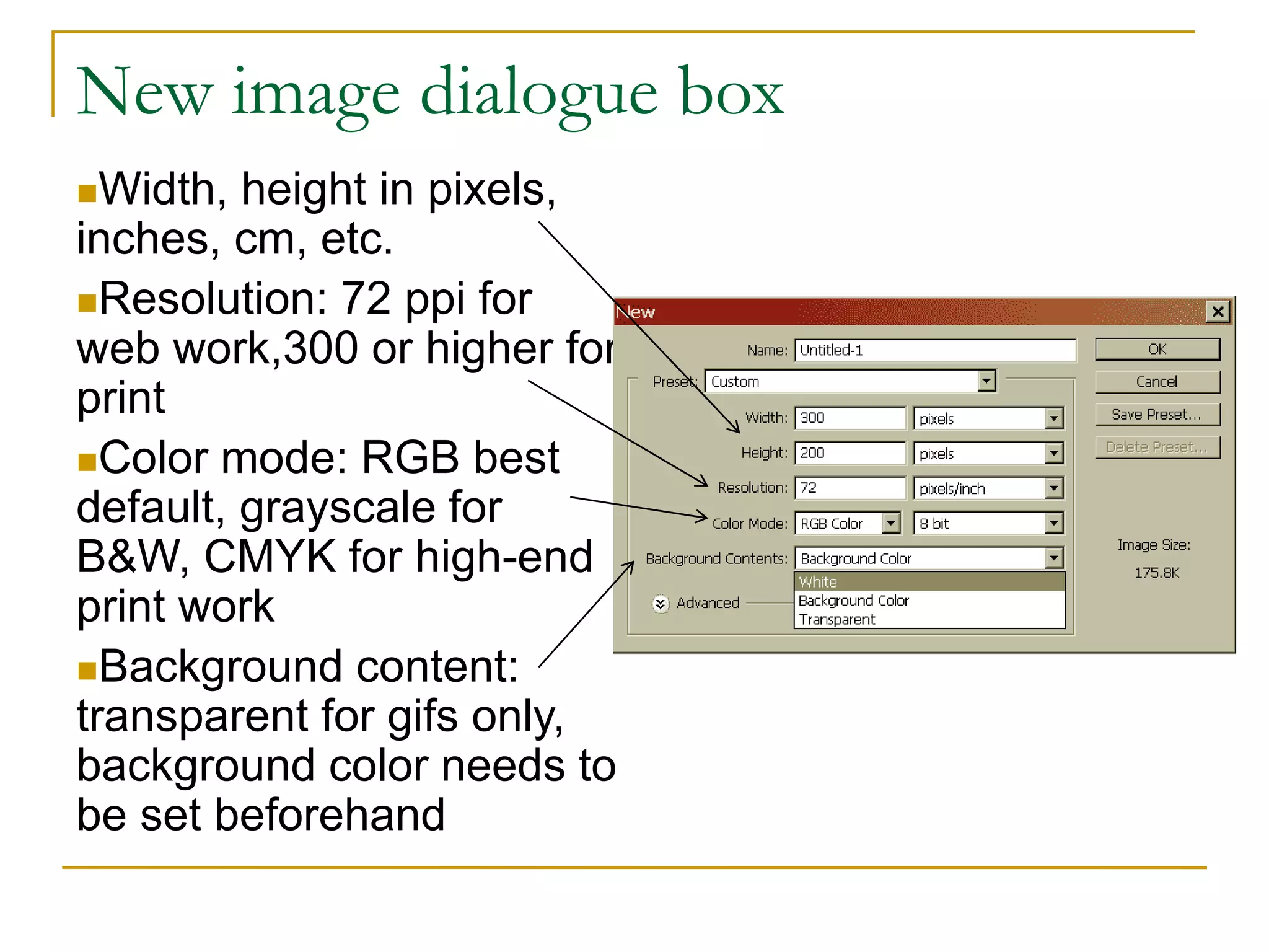 New image dialogue box
Width, height in pixels,
inches, cm, etc.
Resolution: 72 ppi for
web work,300 or higher for
print
Color mode: RGB best
default, grayscale for
B&W, CMYK for high-end
print work
Background content:
transparent for gifs only,
background color needs to
be set beforehand
 