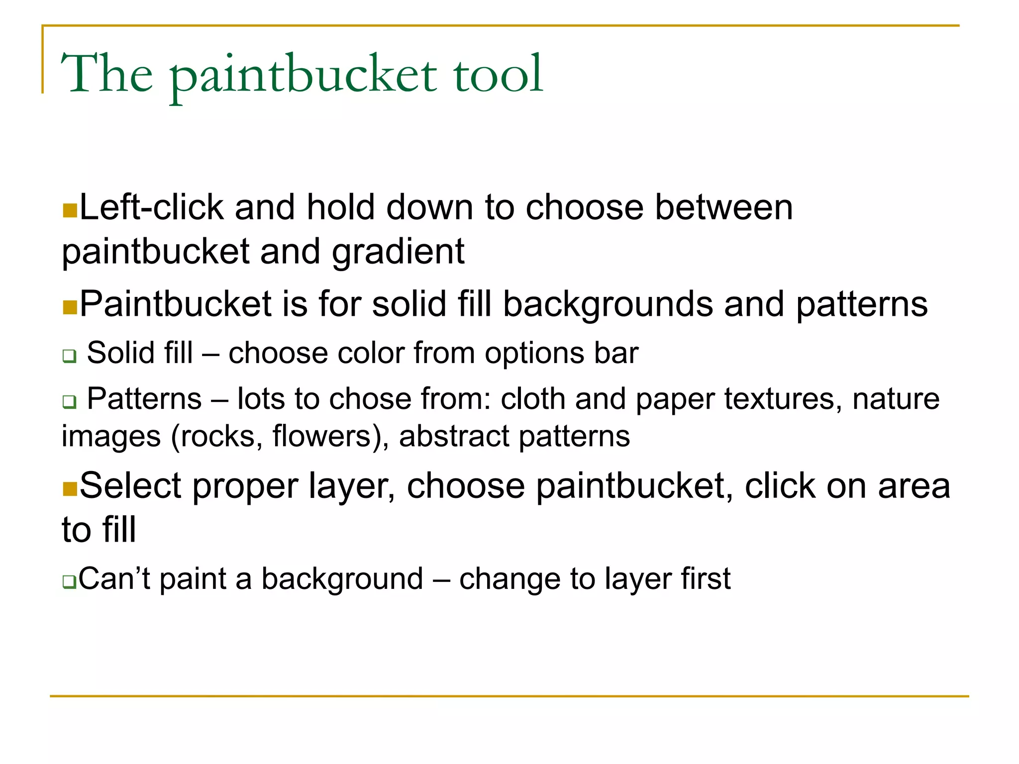 The paintbucket tool
Left-click and hold down to choose between
paintbucket and gradient
Paintbucket is for solid fill backgrounds and patterns
 Solid fill – choose color from options bar
 Patterns – lots to chose from: cloth and paper textures, nature
images (rocks, flowers), abstract patterns
Select proper layer, choose paintbucket, click on area
to fill
Can’t paint a background – change to layer first
 