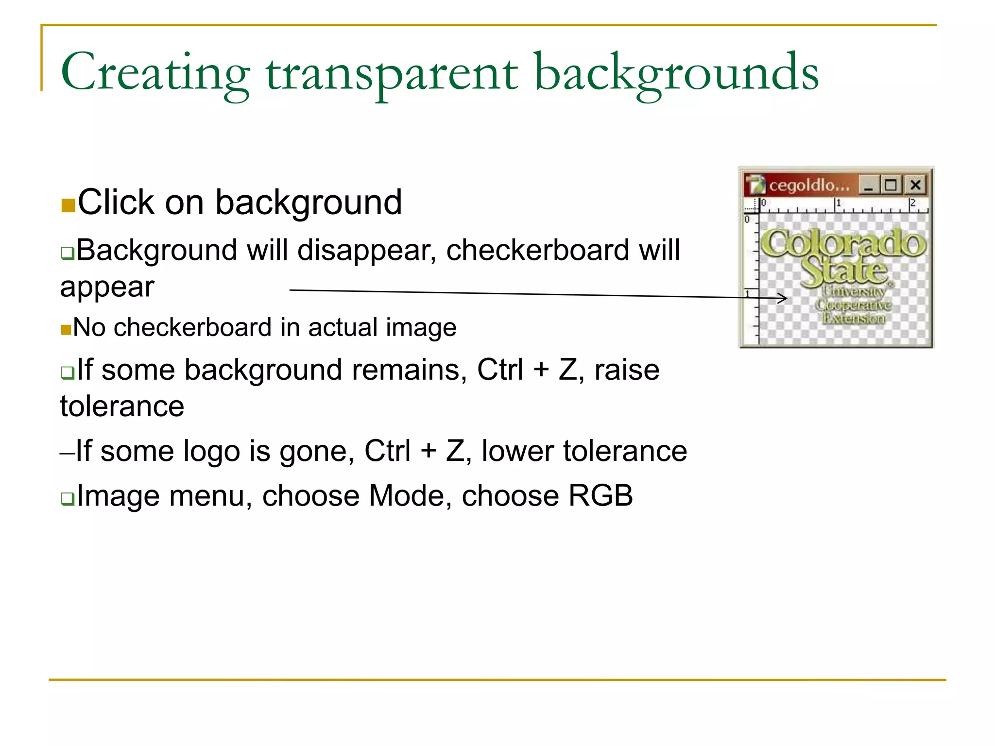 Creating transparent backgrounds
Click on background
Background will disappear, checkerboard will
appear
No checkerboard in actual image
If some background remains, Ctrl + Z, raise
tolerance
–If some logo is gone, Ctrl + Z, lower tolerance
Image menu, choose Mode, choose RGB
 