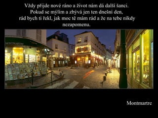 Vždy přijde  n ové ráno a život nám dá další šanci. Pokud se mýlím a zbývá jen ten dnešní den ,   rád bych ti řekl, jak moc tě mám rád a že na tebe nikdy nezapomenu. Montmartre 